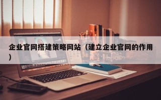 西双版纳企业官网搭建策略网站（建立企业官网的作用）