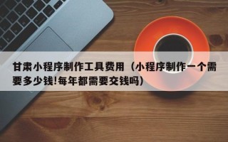 西双版纳甘肃小程序制作工具费用（小程序制作一个需要多少钱!每年都需要交钱吗）