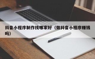 西双版纳抖音小程序制作找哪家好（做抖音小程序赚钱吗）