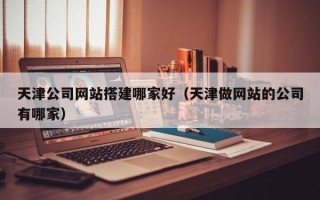 西双版纳天津公司网站搭建哪家好（天津做网站的公司有哪家）