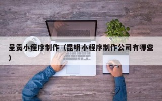 西双版纳呈贡小程序制作（昆明小程序制作公司有哪些）