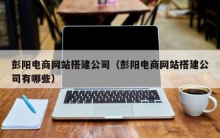 西双版纳彭阳电商网站搭建公司（彭阳电商网站搭建公司有哪些）