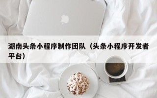 西双版纳湖南头条小程序制作团队（头条小程序开发者平台）
