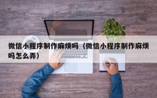 西双版纳微信小程序制作麻烦吗（微信小程序制作麻烦吗怎么弄）