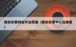西双版纳西安彩票网站平台搭建（西安彩票中心在哪里）