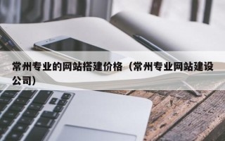 西双版纳常州专业的网站搭建价格（常州专业网站建设公司）