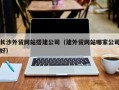 西双版纳长沙外贸网站搭建公司（建外贸网站哪家公司好）