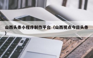 西双版纳山西头条小程序制作平台（山西视点今日头条）